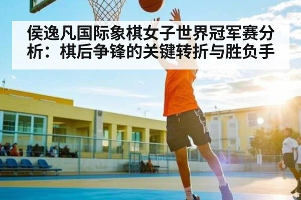 侯逸凡国际象棋女子世界冠军赛分析：棋后争锋的关键转折与胜负手 | Kaiyun Sports